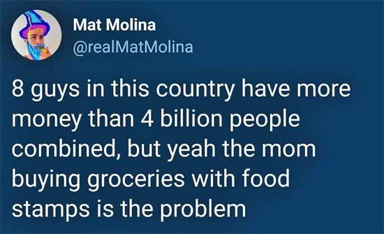 8 guys in this country have more money than 4 billion people combined, but yeah the mom buying groceries with food stamps is the problem