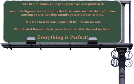 Ooops... Do to a mistake, your gene pool was compromised! Your intelligence accelerated faster than your animalistic evolution, causing you to develop atomic power before its time. This was bad because you still kill for no reason. We debated thousands of years about what to do and realized: Everything is Perfect!